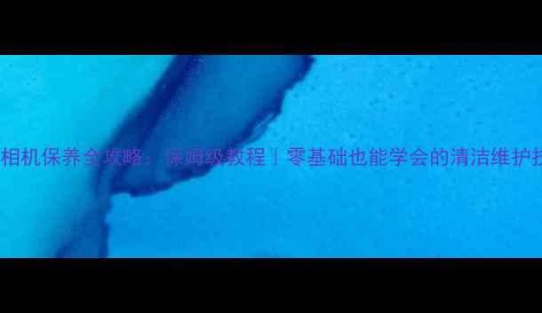 图片 数码相机保养全攻略：保姆级教程｜零基础也能学会的清洁维护技巧2