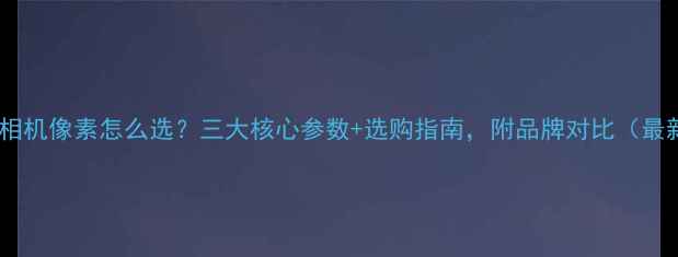 图片 数码相机像素怎么选？三大核心参数+选购指南，附品牌对比（最新）2