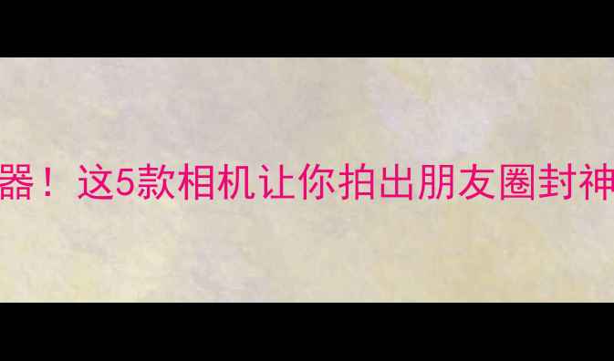 图片 旅行摄影神器！这5款相机让你拍出朋友圈封神大片📸✈️