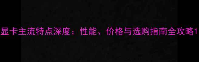 图片 显卡主流特点深度：性能、价格与选购指南全攻略1