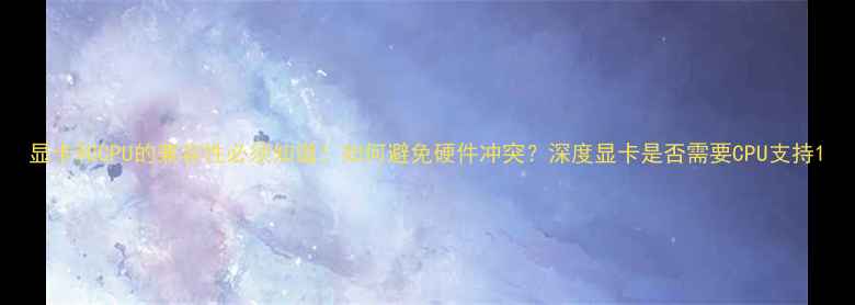 图片 显卡和CPU的兼容性必须知道！如何避免硬件冲突？深度显卡是否需要CPU支持1