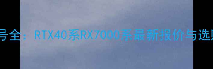 图片 显卡型号全：RTX40系RX7000系最新报价与选购指南1