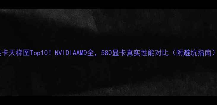 图片 显卡天梯图Top10！NVIDIAAMD全，580显卡真实性能对比（附避坑指南）2