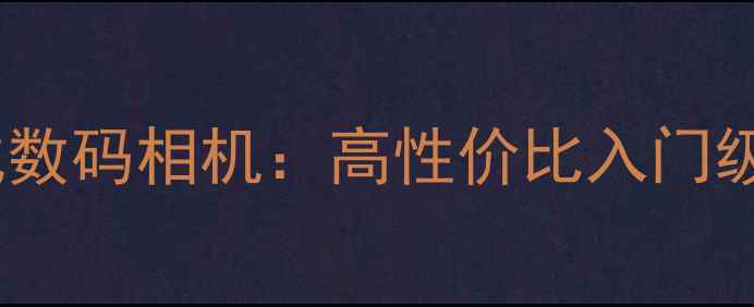 图片 最佳推荐安原一式数码相机：高性价比入门级相机与选购指南1