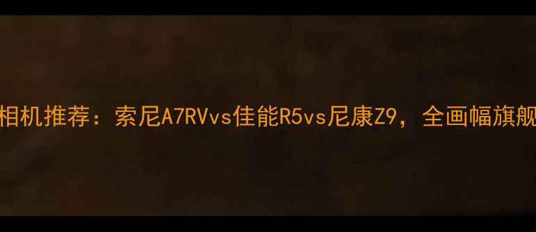 图片 最佳长焦相机推荐：索尼A7RVvs佳能R5vs尼康Z9，全画幅旗舰性能对比