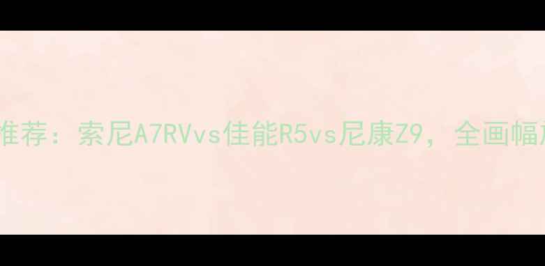 图片 最佳长焦相机推荐：索尼A7RVvs佳能R5vs尼康Z9，全画幅旗舰性能对比1