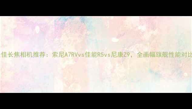 图片 最佳长焦相机推荐：索尼A7RVvs佳能R5vs尼康Z9，全画幅旗舰性能对比2