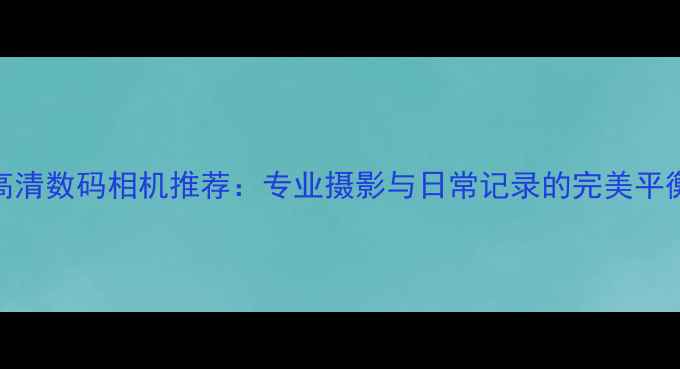 图片 最佳高清数码相机推荐：专业摄影与日常记录的完美平衡指南