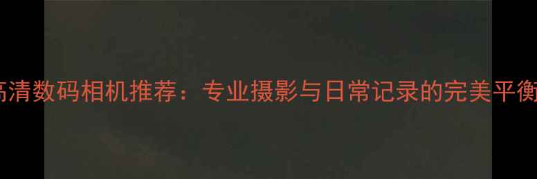 图片 最佳高清数码相机推荐：专业摄影与日常记录的完美平衡指南1