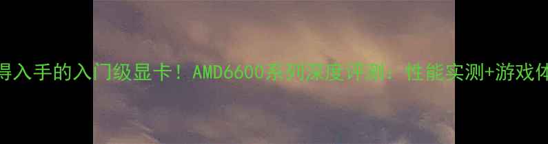 图片 最值得入手的入门级显卡！AMD6600系列深度评测：性能实测+游戏体验全