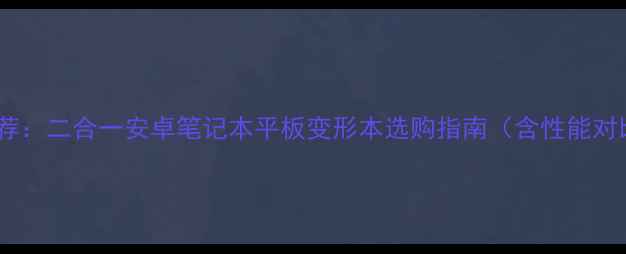 图片 最新安卓电脑推荐：二合一安卓笔记本平板变形本选购指南（含性能对比与避坑攻略）1