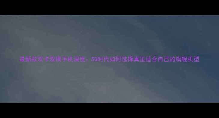 图片 最新款双卡双模手机深度：5G时代如何选择真正适合自己的旗舰机型