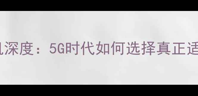 图片 最新款双卡双模手机深度：5G时代如何选择真正适合自己的旗舰机型2