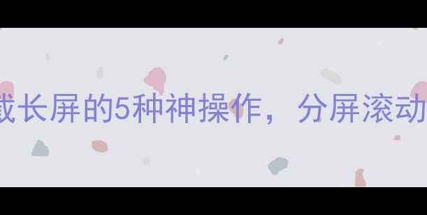 图片 最新版：手机截长屏的5种神操作，分屏滚动多设备联动全1