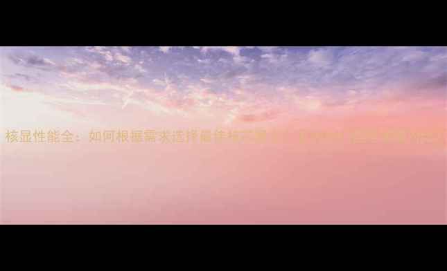 图片 核显性能全：如何根据需求选择最佳核芯显卡？五大热门型号深度对比2