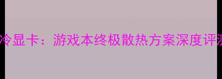 图片 海神一体式水冷显卡：游戏本终极散热方案深度评测与选购指南1