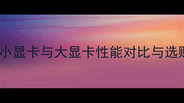 图片 深度：小显卡与大显卡性能对比与选购指南1