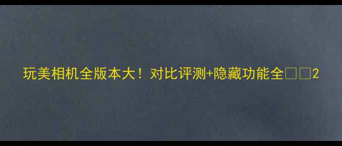 图片 玩美相机全版本大！对比评测+隐藏功能全📸✨2