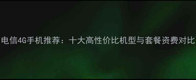 图片 电信4G手机推荐：十大高性价比机型与套餐资费对比