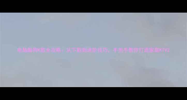 图片 电脑酷狗K歌全攻略：从下载到进阶技巧，手把手教你打造家庭KTV2