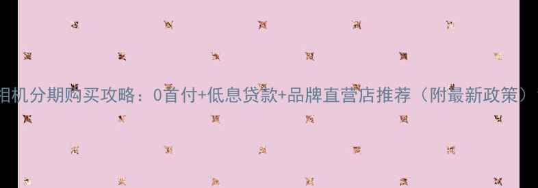 图片 相机分期购买攻略：0首付+低息贷款+品牌直营店推荐（附最新政策）1
