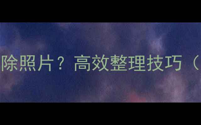 图片 相机如何批量删除照片？高效整理技巧（手机相机通用）