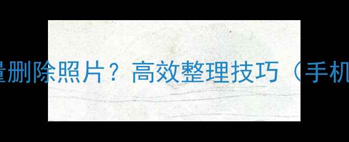 图片 相机如何批量删除照片？高效整理技巧（手机相机通用）1