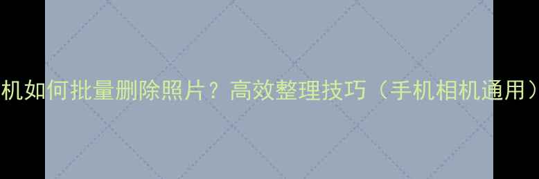 图片 相机如何批量删除照片？高效整理技巧（手机相机通用）2