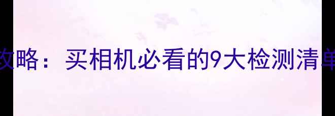 图片 相机选购全攻略：买相机必看的9大检测清单与避坑指南
