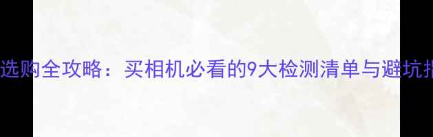 图片 相机选购全攻略：买相机必看的9大检测清单与避坑指南1