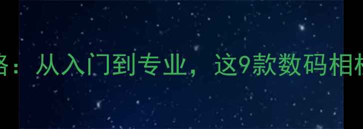 图片 相机选购全攻略：从入门到专业，这9款数码相机闭眼入不踩雷