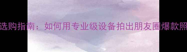 图片 相机选购指南：如何用专业级设备拍出朋友圈爆款照片？