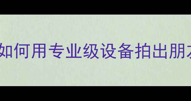 图片 相机选购指南：如何用专业级设备拍出朋友圈爆款照片？2