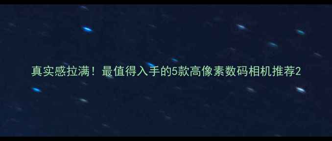 图片 真实感拉满！最值得入手的5款高像素数码相机推荐2