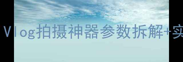 图片 索尼ZV-E10微单相机全｜Vlog拍摄神器参数拆解+实测体验（附样张对比）2