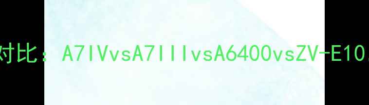 图片 索尼微单四大旗舰对比：A7IVvsA7IIIvsA6400vsZV-E10，哪款更适合你？1