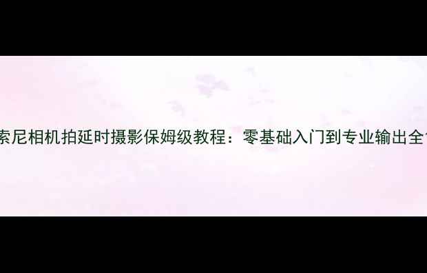 图片 索尼相机拍延时摄影保姆级教程：零基础入门到专业输出全1