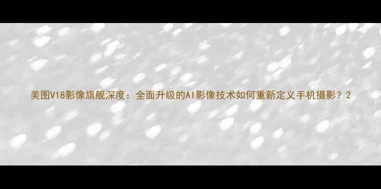 图片 美图V18影像旗舰深度：全面升级的AI影像技术如何重新定义手机摄影？2