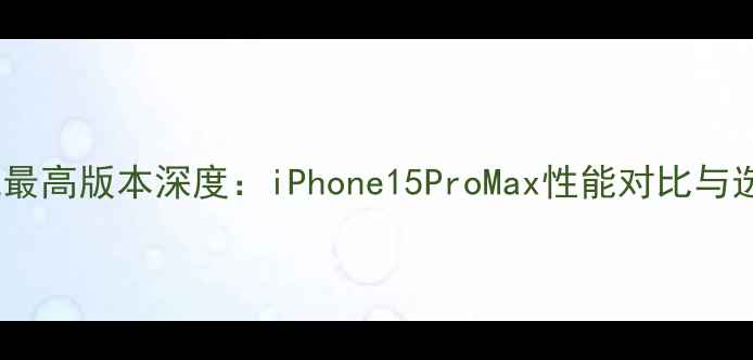 图片 苹果手机最高版本深度：iPhone15ProMax性能对比与选购指南2