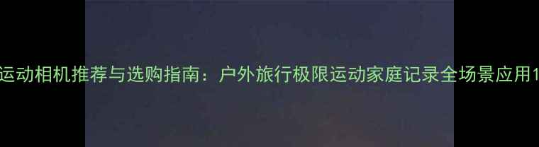 图片 运动相机推荐与选购指南：户外旅行极限运动家庭记录全场景应用1