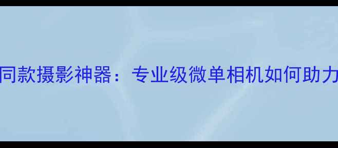 图片 陈冠希同款摄影神器：专业级微单相机如何助力创作？