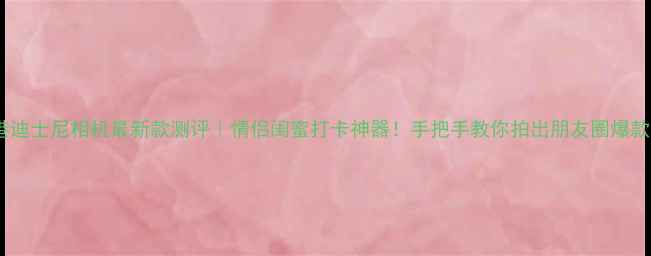 图片 香港迪士尼相机最新款测评｜情侣闺蜜打卡神器！手把手教你拍出朋友圈爆款📸2