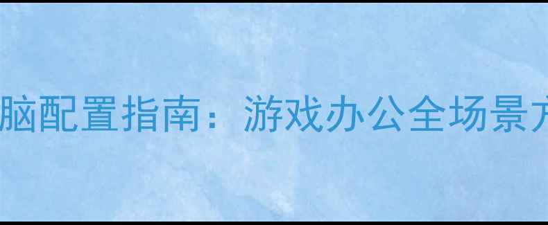 图片 高性价比组装电脑配置指南：游戏办公全场景方案与避坑秘籍1