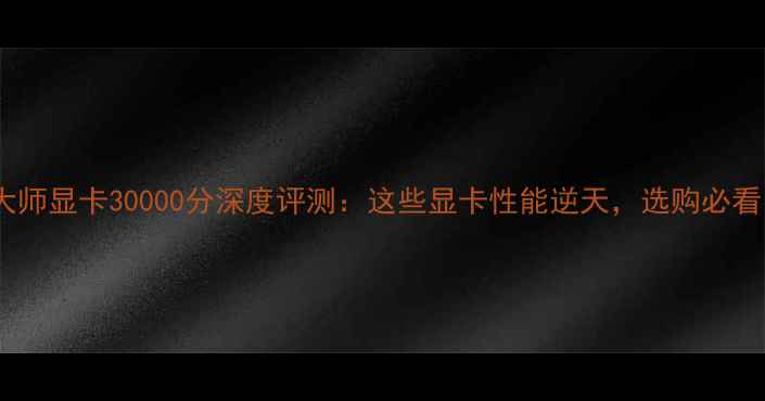 图片 鲁大师显卡30000分深度评测：这些显卡性能逆天，选购必看！2