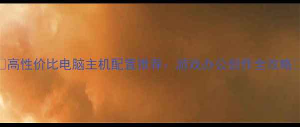 图片 🌟高性价比电脑主机配置推荐：游戏办公创作全攻略🌟