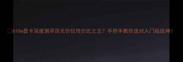 图片 💻610m显卡深度测评百元价位性价比之王？手把手教你选对入门级战神！