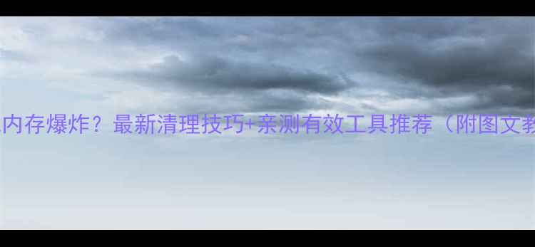 图片 📱手机内存爆炸？最新清理技巧+亲测有效工具推荐（附图文教程）2