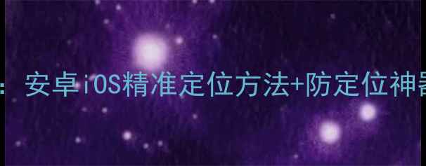 图片 📱手机模拟位置教程：安卓iOS精准定位方法+防定位神器推荐（家长必看）1