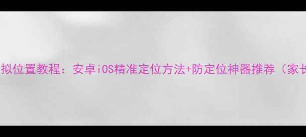 图片 📱手机模拟位置教程：安卓iOS精准定位方法+防定位神器推荐（家长必看）2