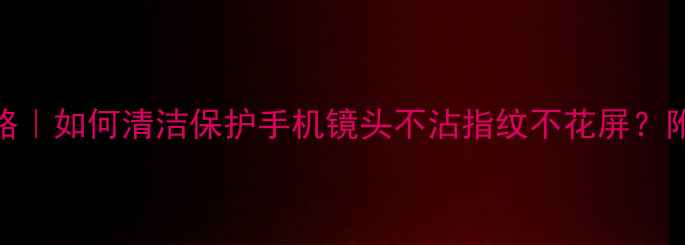 图片 📱手机相机镀膜全攻略｜如何清洁保护手机镜头不沾指纹不花屏？附镀膜步骤+避坑指南2